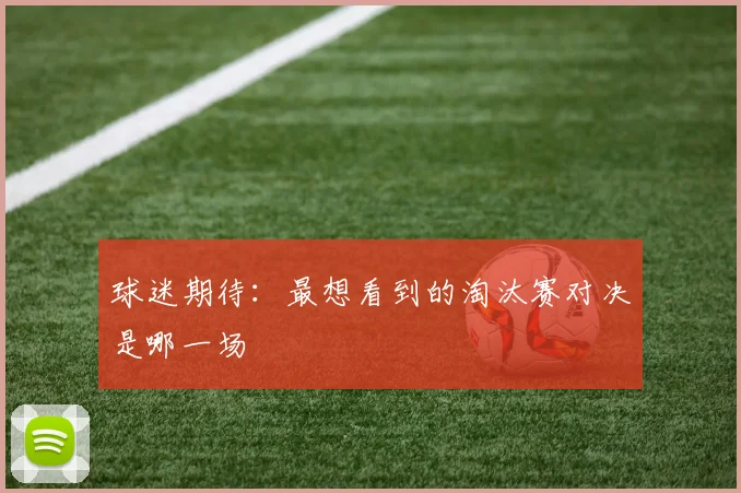球迷期待：最想看到的淘汰赛对决是哪一场