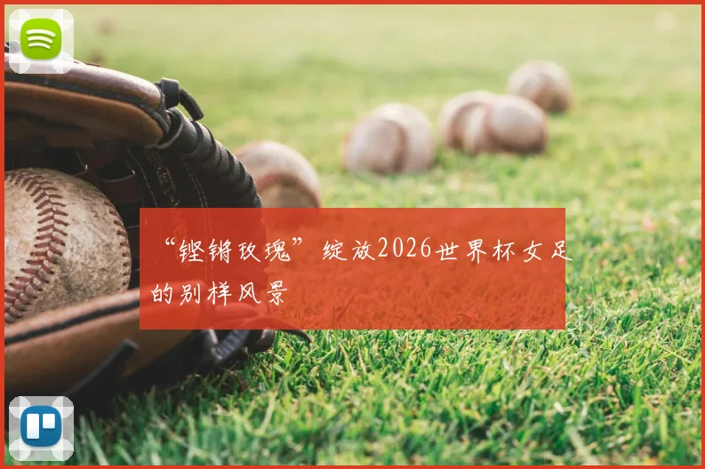“铿锵玫瑰”绽放2026世界杯女足的别样风景