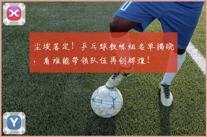 尘埃落定!乒乓球教练组名单揭晓,看谁能带领队伍再创辉煌!