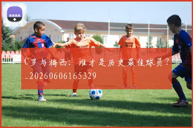 C罗与梅西：谁才是历史最佳球员？_20260606165329