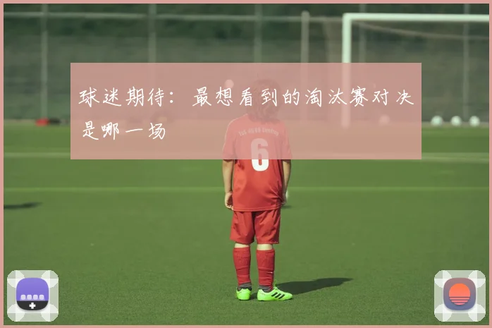 球迷期待：最想看到的淘汰赛对决是哪一场