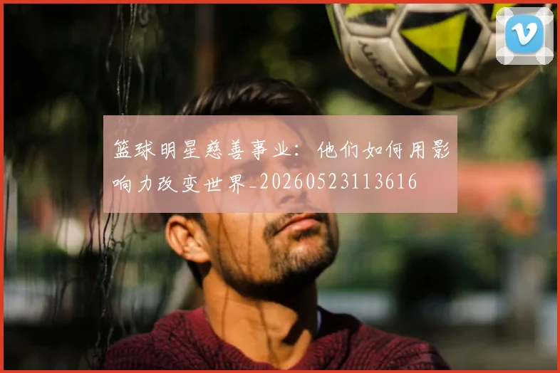 篮球明星慈善事业：他们如何用影响力改变世界_20260523113616