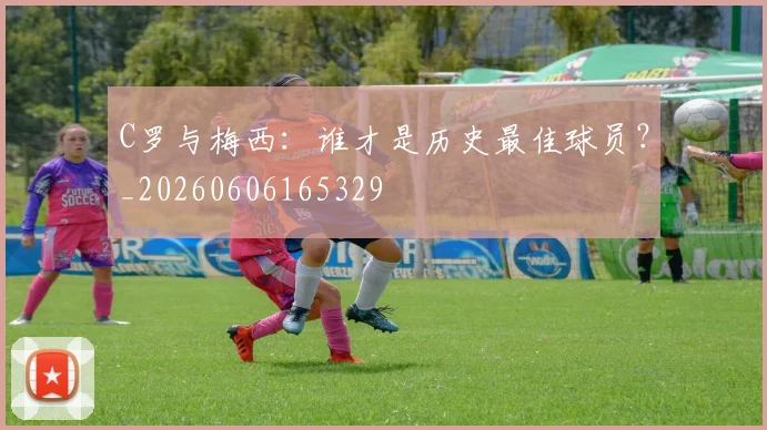 C罗与梅西：谁才是历史最佳球员？_20260606165329