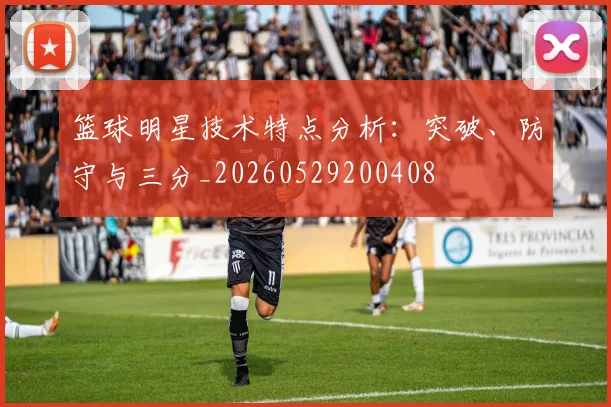 篮球明星技术特点分析：突破、防守与三分_20260529200408