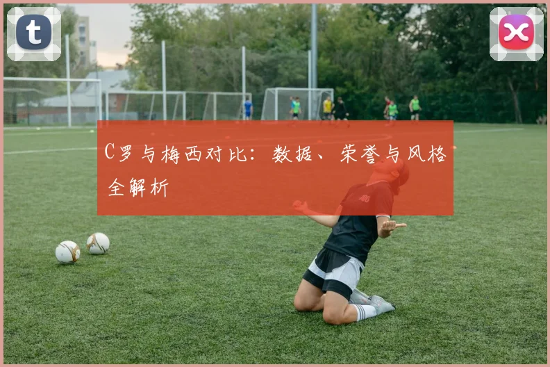 C罗与梅西对比：数据、荣誉与风格全解析