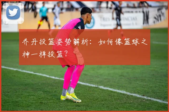 乔丹投篮姿势解析:如何像篮球之神一样投篮?