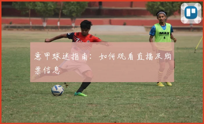 意甲球迷指南：如何观看直播及购票信息