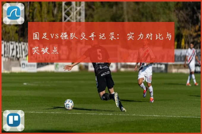 国足vs强队交手记录：实力对比与突破点