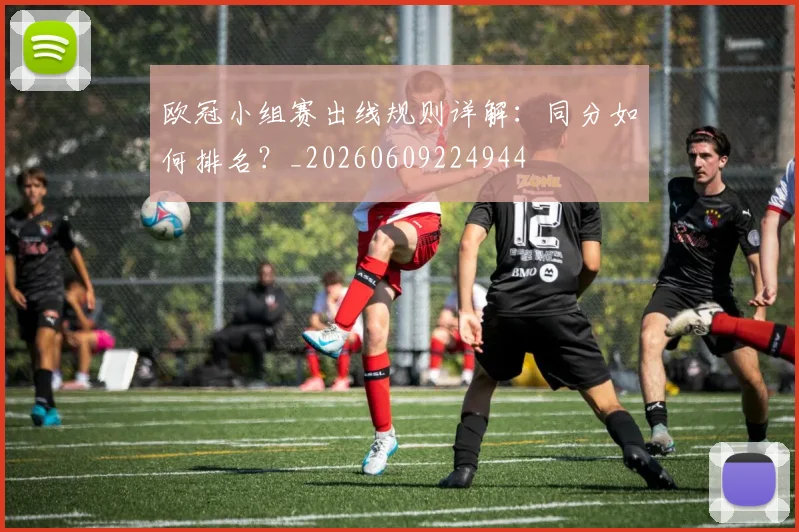 欧冠小组赛出线规则详解：同分如何排名？_20260609224944