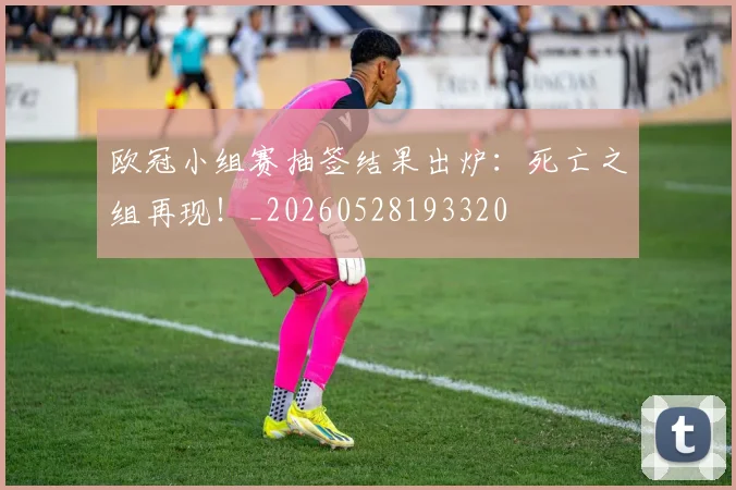 欧冠小组赛抽签结果出炉：死亡之组再现！_20260528193320