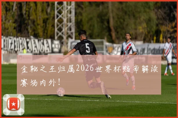 金靴之王归属2026世界杯赔率解读赛场内外！