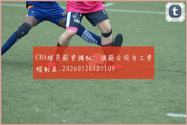 CBA球员薪资揭秘：顶薪合同与工资帽制度_20260526125109
