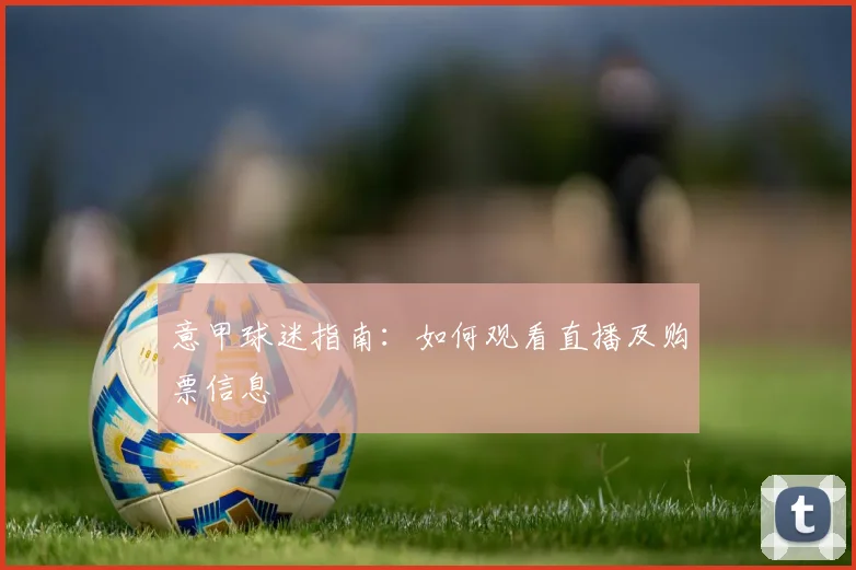 意甲球迷指南：如何观看直播及购票信息