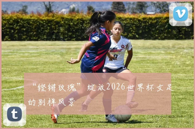“铿锵玫瑰”绽放2026世界杯女足的别样风景