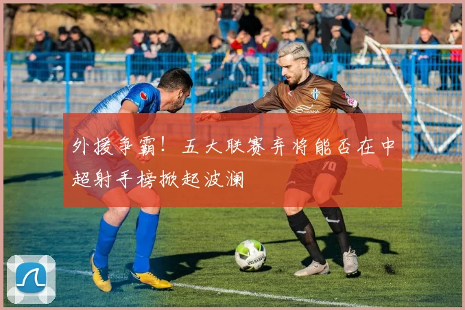 外援争霸！五大联赛弃将能否在中超射手榜掀起波澜